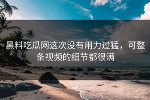 黑料吃瓜网这次没有用力过猛，可整条视频的细节都很满
