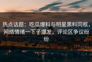 热点话题：吃瓜爆料与明星黑料同框，网络情绪一下子爆发，评论区争议纷纷