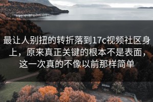 最让人别扭的转折落到17c视频社区身上，原来真正关键的根本不是表面，这一次真的不像以前那样简单