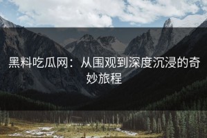 黑料吃瓜网：从围观到深度沉浸的奇妙旅程