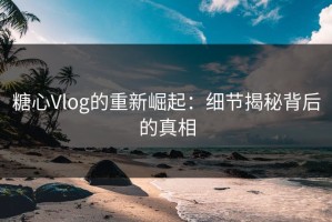 糖心Vlog的重新崛起：细节揭秘背后的真相