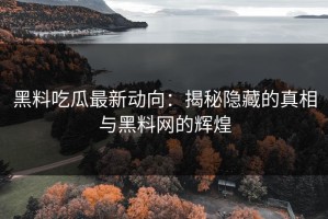 黑料吃瓜最新动向：揭秘隐藏的真相与黑料网的辉煌