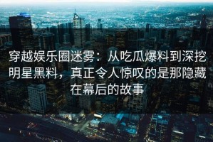 穿越娱乐圈迷雾：从吃瓜爆料到深挖明星黑料，真正令人惊叹的是那隐藏在幕后的故事