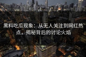 黑料吃瓜现象：从无人关注到网红热点，揭秘背后的讨论火焰