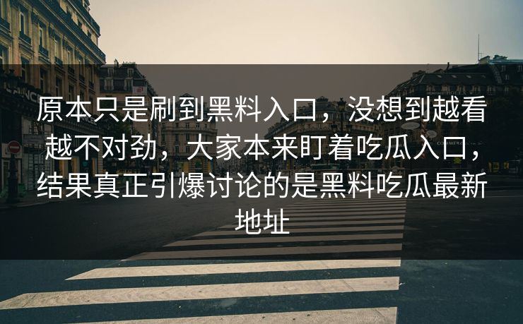 原本只是刷到黑料入口,没想到越看越不对劲,大家本来盯着吃瓜入口,结果真正引爆讨论的是黑料吃瓜最新地址 原本只是刷到黑料入口,没想到越看越不对劲,大家本来盯着吃瓜入口,结果真正引爆讨论的是黑料吃瓜最新地址