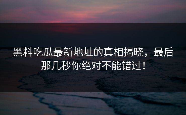 黑料吃瓜最新地址的真相揭晓，最后那几秒你绝对不能错过！