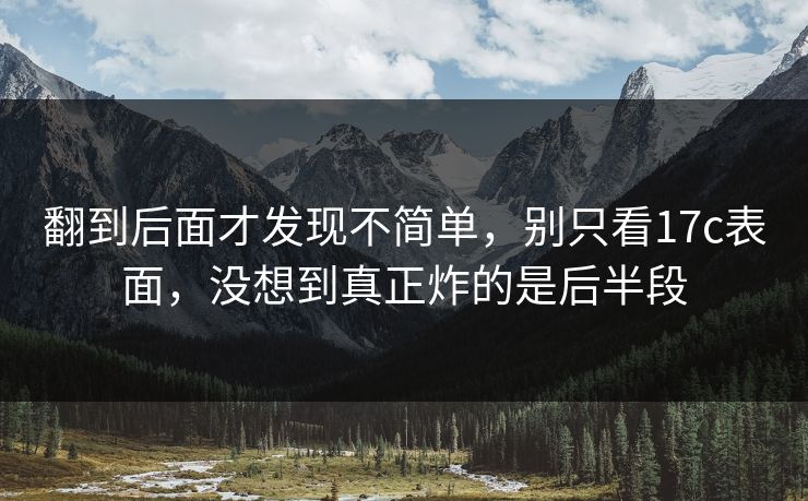翻到后面才发现不简单,别只看17c表面,没想到真正炸的是后半段 翻到后面才发现不简单,别只看17c表面,没想到真正炸的是后半段
