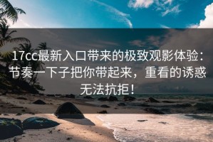 17cc最新入口带来的极致观影体验：节奏一下子把你带起来，重看的诱惑无法抗拒！