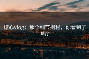 糖心vlog：那个细节揭秘，你看到了吗？