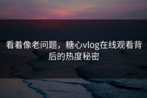 看着像老问题，糖心vlog在线观看背后的热度秘密