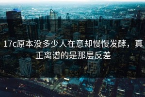 17c原本没多少人在意却慢慢发酵，真正离谱的是那层反差