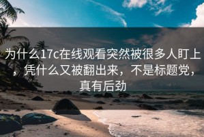 为什么17c在线观看突然被很多人盯上，凭什么又被翻出来，不是标题党，真有后劲