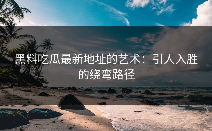 黑料吃瓜最新地址的艺术：引人入胜的绕弯路径