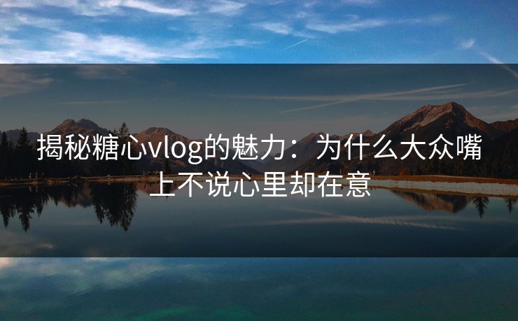 揭秘糖心vlog的魅力:为什么大众嘴上不说心里却在意 揭秘糖心vlog的魅力:为什么大众嘴上不说心里却在意