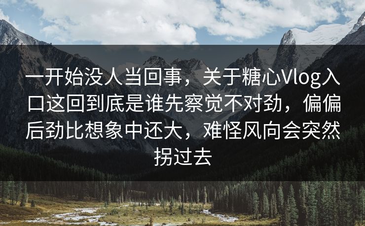 一开始没人当回事，关于糖心Vlog入口这回到底是谁先察觉不对劲，偏偏后劲比想象中还大，难怪风向会突然拐过去