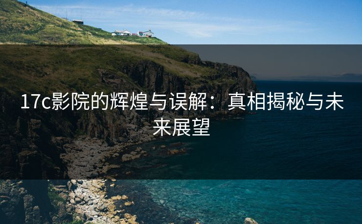 17c影院的辉煌与误解：真相揭秘与未来展望